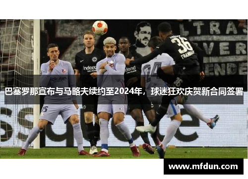 巴塞罗那宣布与马略夫续约至2024年，球迷狂欢庆贺新合同签署